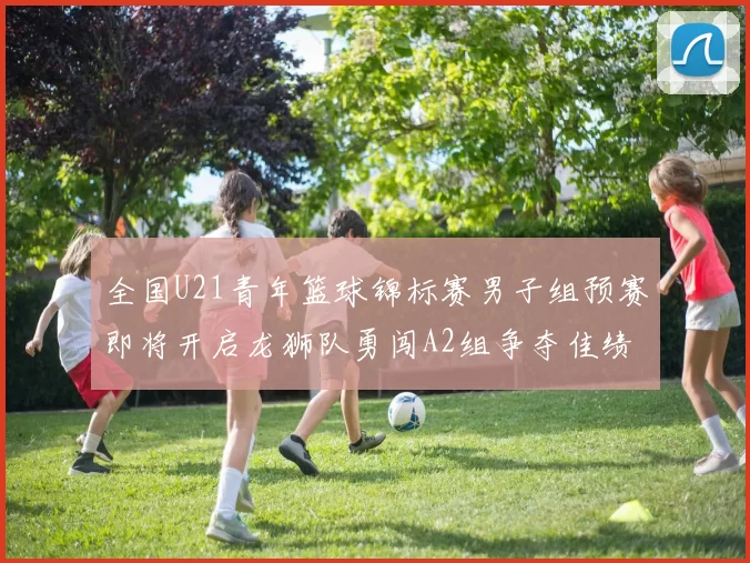 全国U21青年篮球锦标赛男子组预赛即将开启龙狮队勇闯A2组争夺佳绩