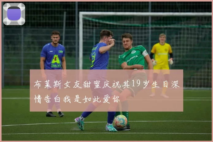 布莱斯女友甜蜜庆祝其19岁生日深情告白我是如此爱你