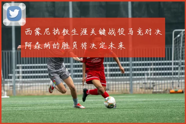 西蒙尼执教生涯关键战役马竞对决阿森纳的胜负将决定未来
