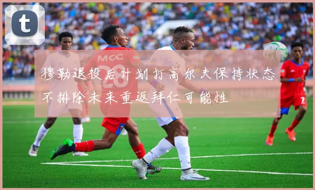 穆勒退役后计划打高尔夫保持状态不排除未来重返拜仁可能性