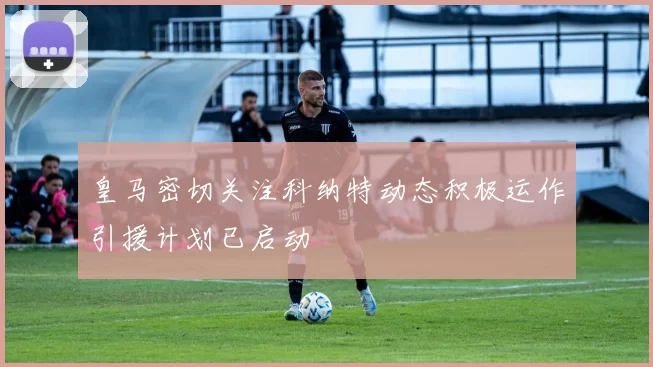皇马密切关注科纳特动态积极运作引援计划已启动