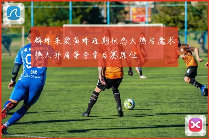 群蜂来袭黄蜂近期状态火热与魔术热火并肩争夺季后赛席位