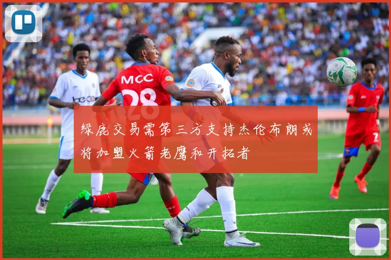 绿鹿交易需第三方支持杰伦布朗或将加盟火箭老鹰和开拓者