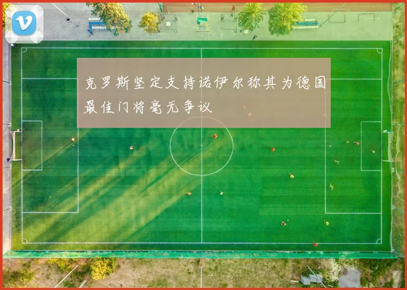 克罗斯坚定支持诺伊尔称其为德国最佳门将毫无争议