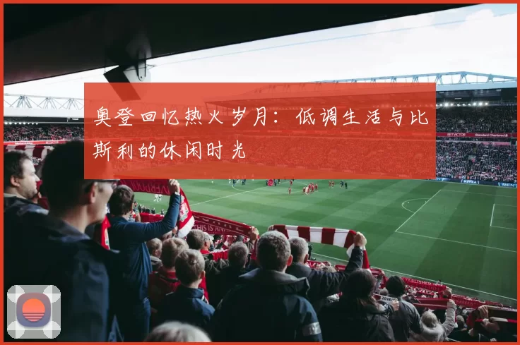 奥登回忆热火岁月：低调生活与比斯利的休闲时光
