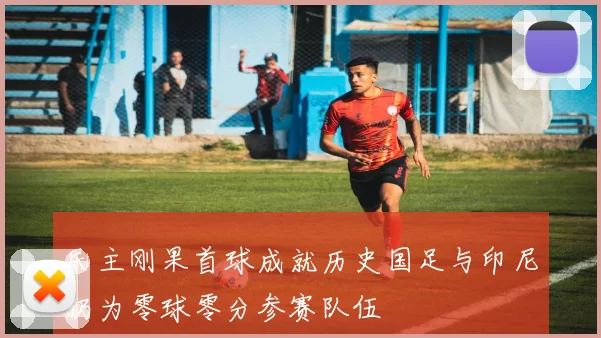 民主刚果首球成就历史国足与印尼仍为零球零分参赛队伍
