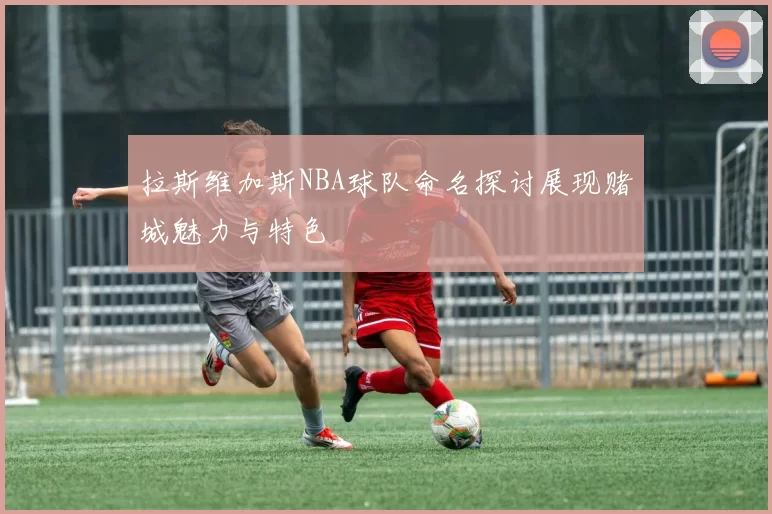 拉斯维加斯NBA球队命名探讨展现赌城魅力与特色