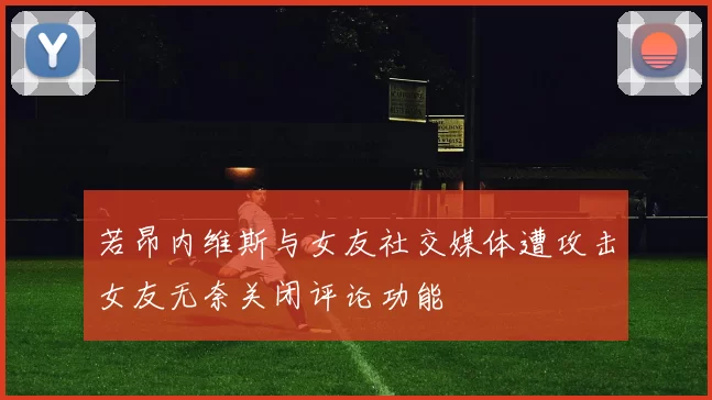 若昂内维斯与女友社交媒体遭攻击女友无奈关闭评论功能