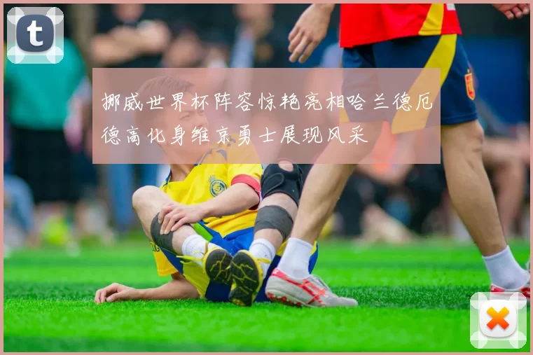 挪威世界杯阵容惊艳亮相哈兰德厄德高化身维京勇士展现风采