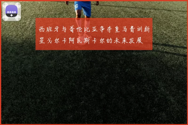 西班牙与哥伦比亚争夺皇马青训新星戈尔卡阿瓦斯卡尔的未来发展