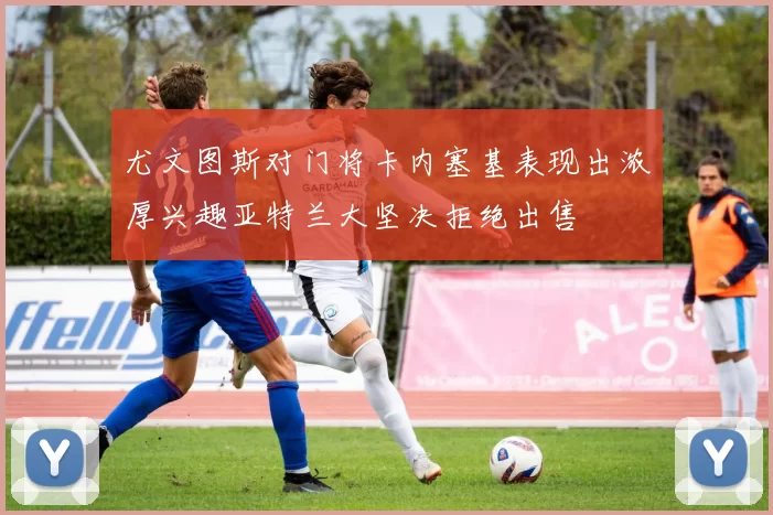 尤文图斯对门将卡内塞基表现出浓厚兴趣亚特兰大坚决拒绝出售