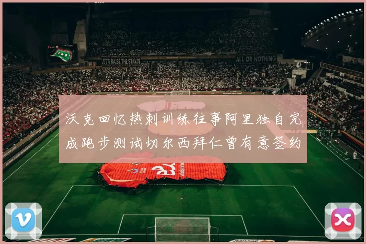 沃克回忆热刺训练往事阿里独自完成跑步测试切尔西拜仁曾有意签约我