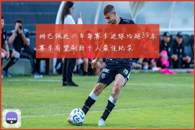姆巴佩近六年每赛季进球均超39本赛季有望刷新个人最佳纪录