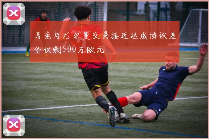 马竞与尤尔曼交易接近达成协议差价仅剩500万欧元