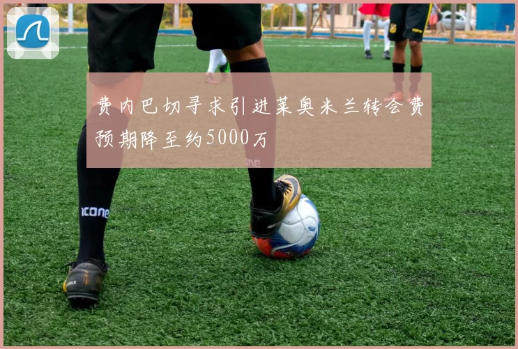 费内巴切寻求引进莱奥米兰转会费预期降至约5000万