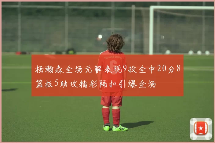 杨瀚森全场无解表现9投全中20分8篮板5助攻精彩隔扣引爆全场