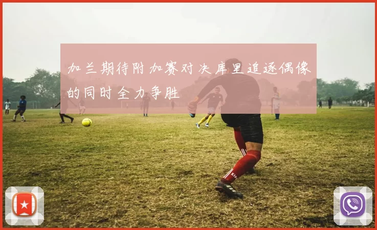 加兰期待附加赛对决库里追逐偶像的同时全力争胜