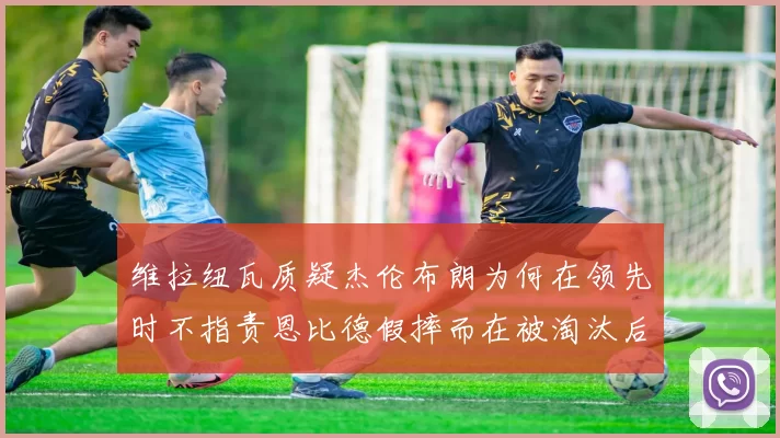 维拉纽瓦质疑杰伦布朗为何在领先时不指责恩比德假摔而在被淘汰后才发声