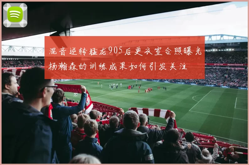 混音逆转猛龙905后更衣室合照曝光杨瀚森的训练成果如何引发关注