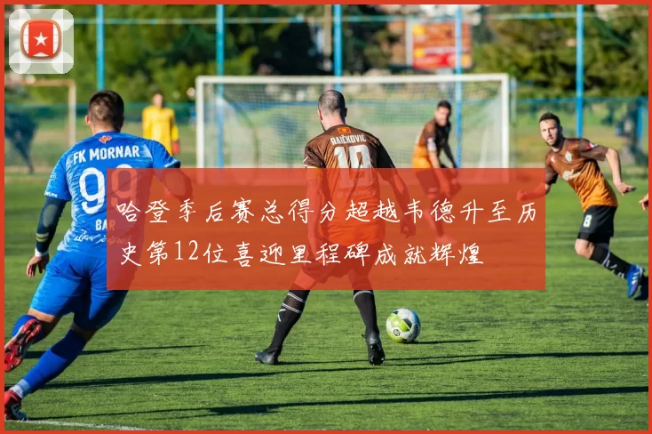 哈登季后赛总得分超越韦德升至历史第12位喜迎里程碑成就辉煌
