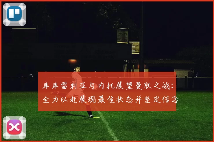 库库雷利亚与内托展望曼联之战：全力以赴展现最佳状态并坚定信念