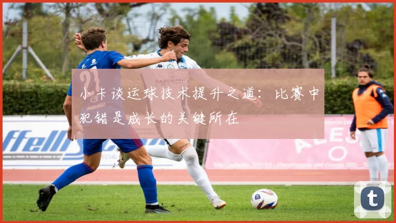 小卡谈运球技术提升之道：比赛中犯错是成长的关键所在
