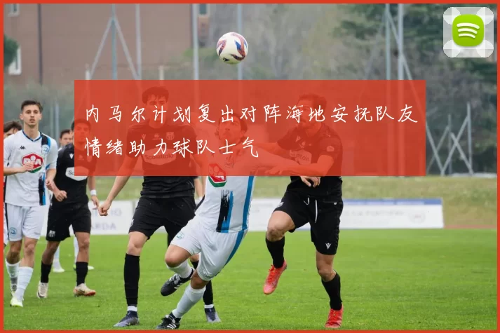 内马尔计划复出对阵海地安抚队友情绪助力球队士气