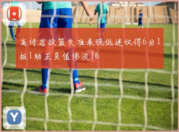 高诗岩投篮失准表现低迷仅得6分1板1助正负值惨淡16