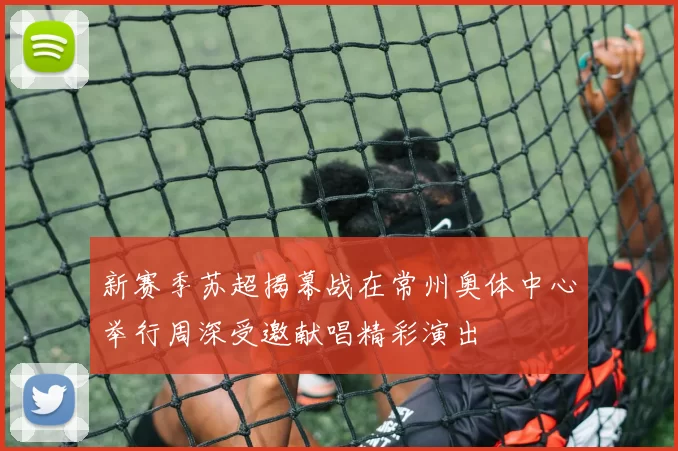 新赛季苏超揭幕战在常州奥体中心举行周深受邀献唱精彩演出
