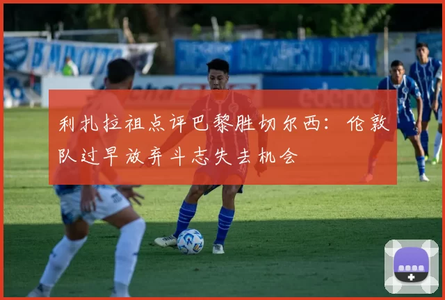 利扎拉祖点评巴黎胜切尔西：伦敦队过早放弃斗志失去机会