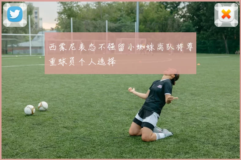 西蒙尼表态不强留小蜘蛛离队将尊重球员个人选择
