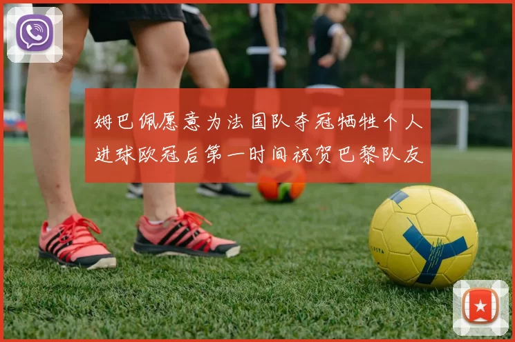 姆巴佩愿意为法国队夺冠牺牲个人进球欧冠后第一时间祝贺巴黎队友