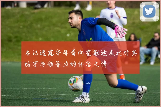名记透露字母哥向霍勒迪表达对其防守与领导力的怀念之情